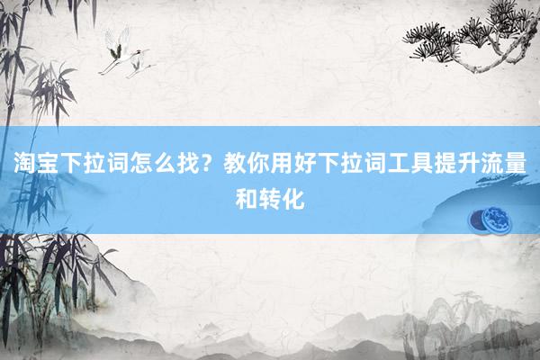 淘宝下拉词怎么找？教你用好下拉词工具提升流量和转化