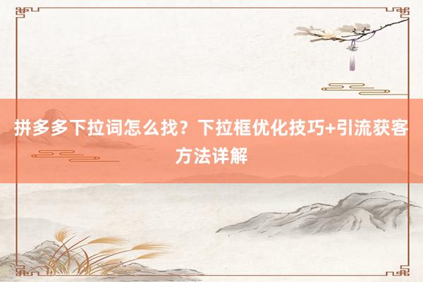拼多多下拉词怎么找？下拉框优化技巧+引流获客方法详解