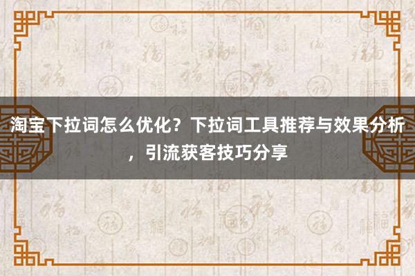 淘宝下拉词怎么优化？下拉词工具推荐与效果分析，引流获客技巧分享