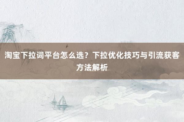 淘宝下拉词平台怎么选？下拉优化技巧与引流获客方法解析