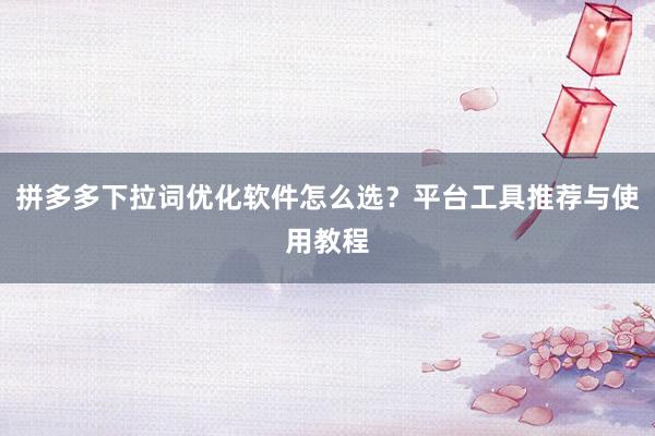 拼多多下拉词优化软件怎么选？平台工具推荐与使用教程