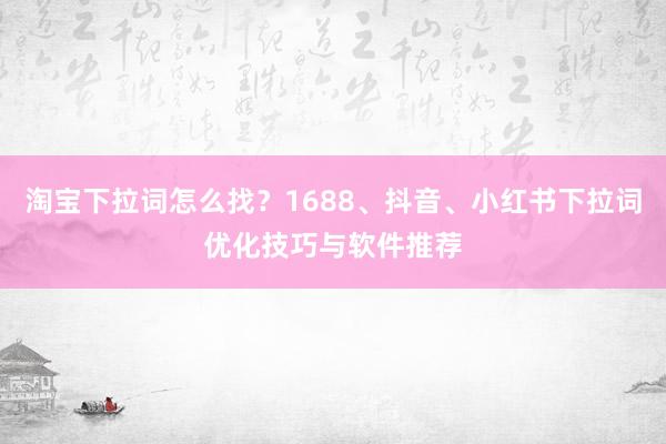 淘宝下拉词怎么找？1688、抖音、小红书下拉词优化技巧与软件推荐