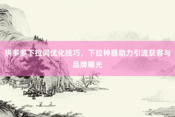 拼多多下拉词优化技巧，下拉神器助力引流获客与品牌曝光