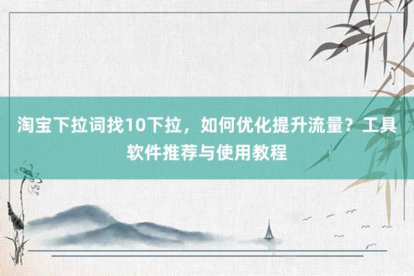 淘宝下拉词找10下拉，如何优化提升流量？工具软件推荐与使用教程