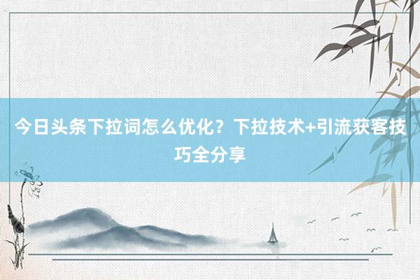 今日头条下拉词怎么优化？下拉技术+引流获客技巧全分享
