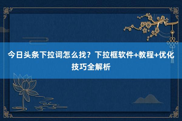 今日头条下拉词怎么找？下拉框软件+教程+优化技巧全解析