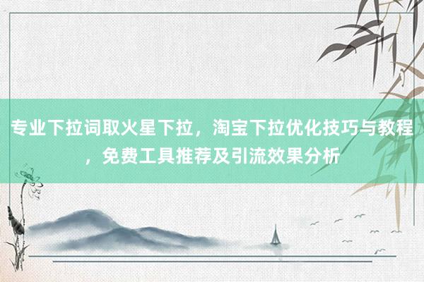 专业下拉词取火星下拉，淘宝下拉优化技巧与教程，免费工具推荐及引流效果分析