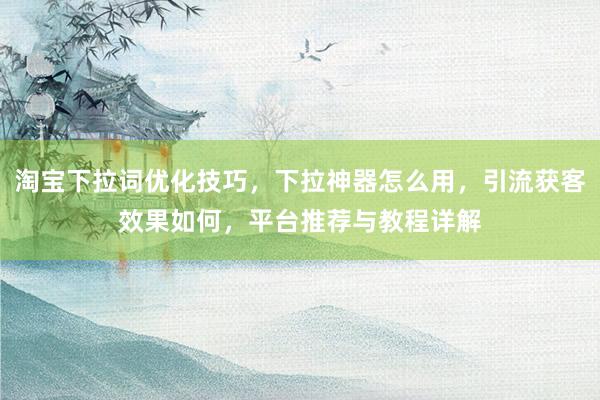 淘宝下拉词优化技巧，下拉神器怎么用，引流获客效果如何，平台推荐与教程详解