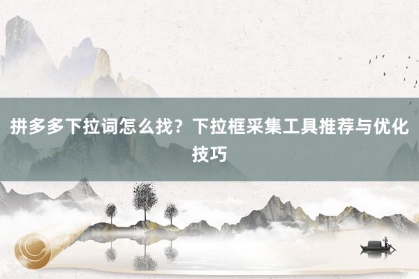 拼多多下拉词怎么找？下拉框采集工具推荐与优化技巧