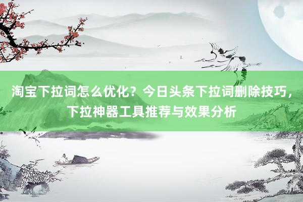 淘宝下拉词怎么优化？今日头条下拉词删除技巧，下拉神器工具推荐与效果分析