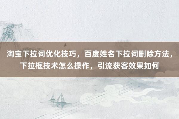 淘宝下拉词优化技巧，百度姓名下拉词删除方法，下拉框技术怎么操作，引流获客效果如何