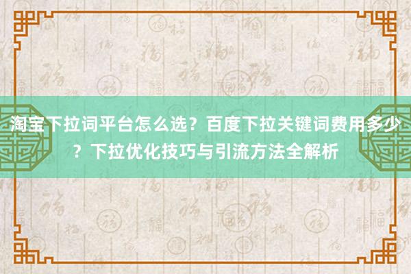 淘宝下拉词平台怎么选？百度下拉关键词费用多少？下拉优化技巧与引流方法全解析
