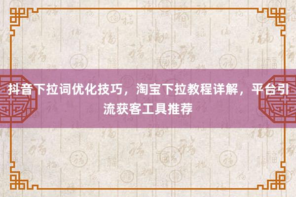 抖音下拉词优化技巧，淘宝下拉教程详解，平台引流获客工具推荐