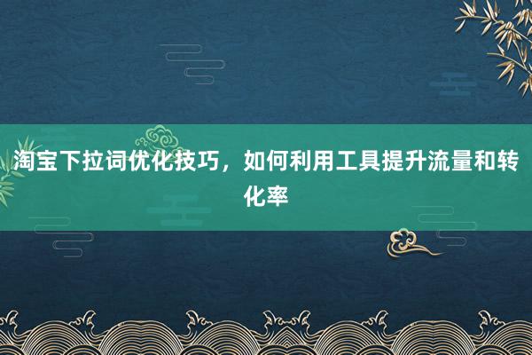 淘宝下拉词优化技巧，如何利用工具提升流量和转化率