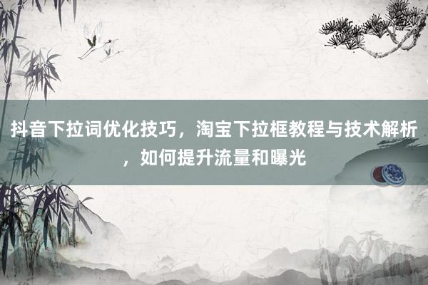 抖音下拉词优化技巧，淘宝下拉框教程与技术解析，如何提升流量和曝光