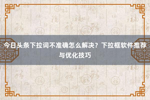 今日头条下拉词不准确怎么解决？下拉框软件推荐与优化技巧