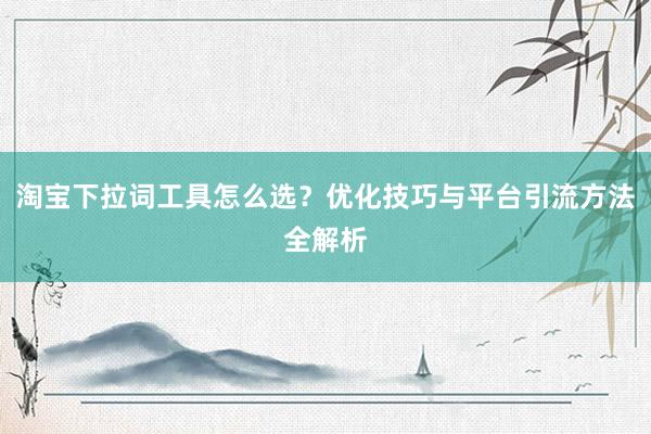 淘宝下拉词工具怎么选？优化技巧与平台引流方法全解析