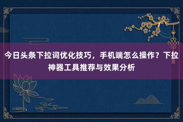 今日头条下拉词优化技巧，手机端怎么操作？下拉神器工具推荐与效果分析