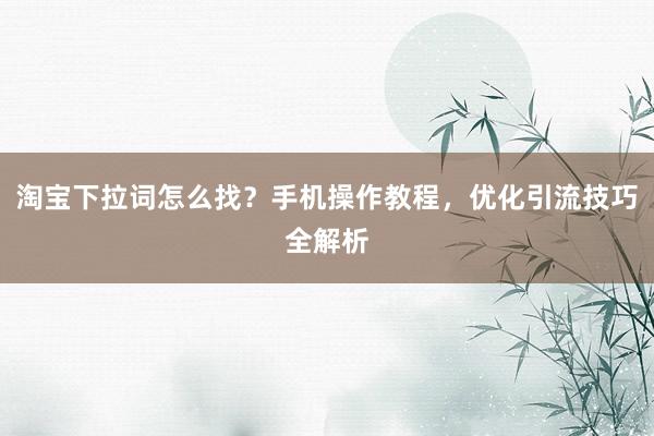 淘宝下拉词怎么找？手机操作教程，优化引流技巧全解析