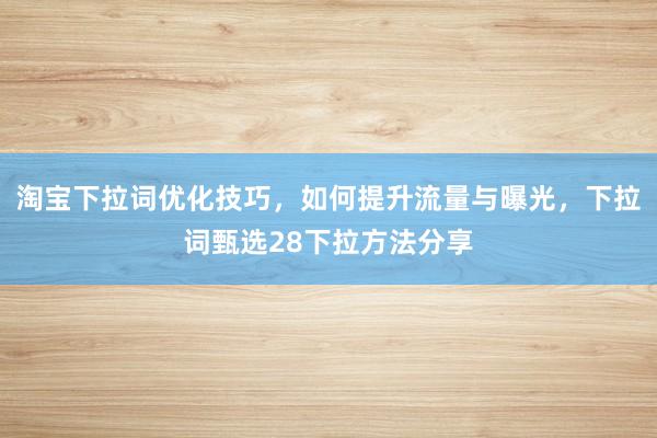 淘宝下拉词优化技巧，如何提升流量与曝光，下拉词甄选28下拉方法分享