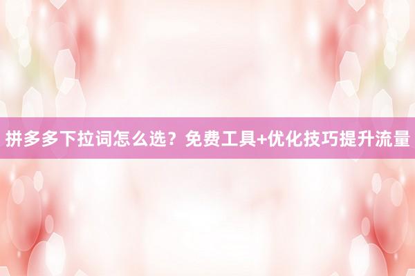 拼多多下拉词怎么选？免费工具+优化技巧提升流量