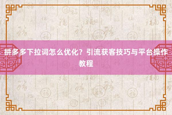 拼多多下拉词怎么优化？引流获客技巧与平台操作教程