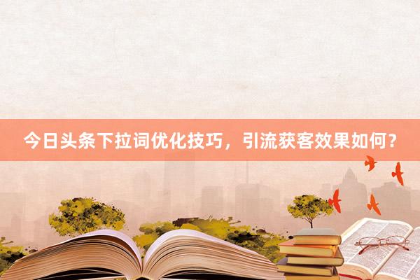 今日头条下拉词优化技巧，引流获客效果如何？