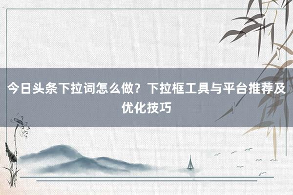 今日头条下拉词怎么做？下拉框工具与平台推荐及优化技巧