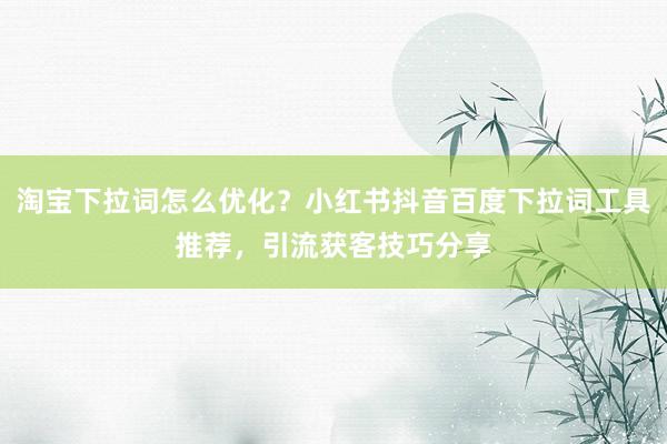 淘宝下拉词怎么优化？小红书抖音百度下拉词工具推荐，引流获客技巧分享