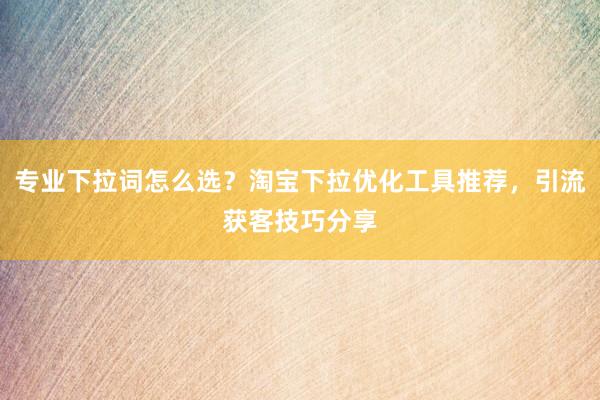 专业下拉词怎么选？淘宝下拉优化工具推荐，引流获客技巧分享