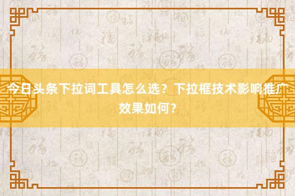 今日头条下拉词工具怎么选？下拉框技术影响推广效果如何？