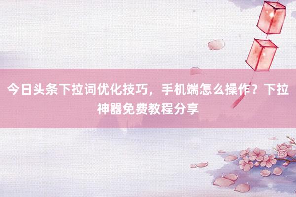 今日头条下拉词优化技巧，手机端怎么操作？下拉神器免费教程分享