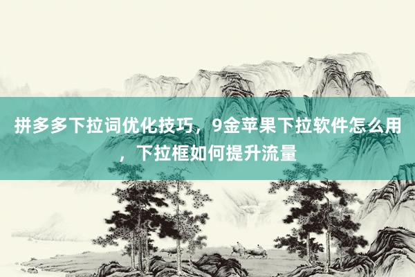 拼多多下拉词优化技巧，9金苹果下拉软件怎么用，下拉框如何提升流量