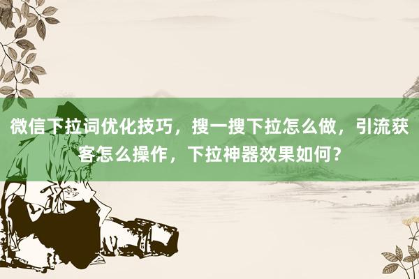 微信下拉词优化技巧，搜一搜下拉怎么做，引流获客怎么操作，下拉神器效果如何？