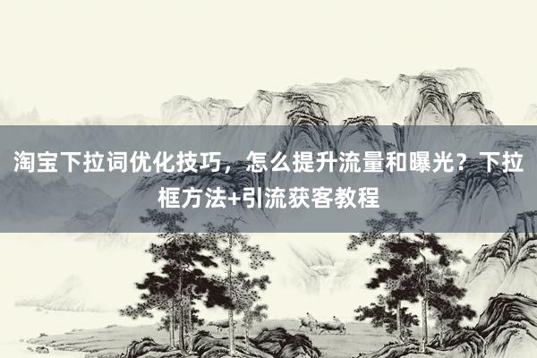 淘宝下拉词优化技巧，怎么提升流量和曝光？下拉框方法+引流获客教程