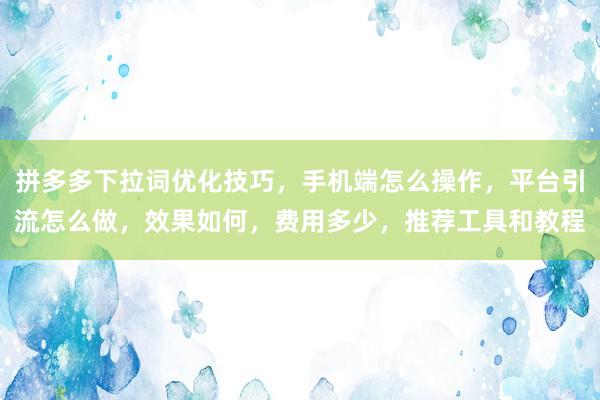 拼多多下拉词优化技巧，手机端怎么操作，平台引流怎么做，效果如何，费用多少，推荐工具和教程