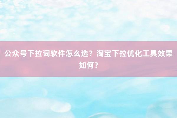 公众号下拉词软件怎么选？淘宝下拉优化工具效果如何？