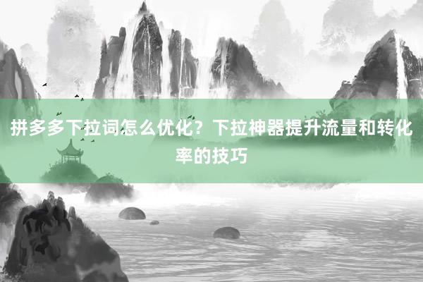 拼多多下拉词怎么优化？下拉神器提升流量和转化率的技巧