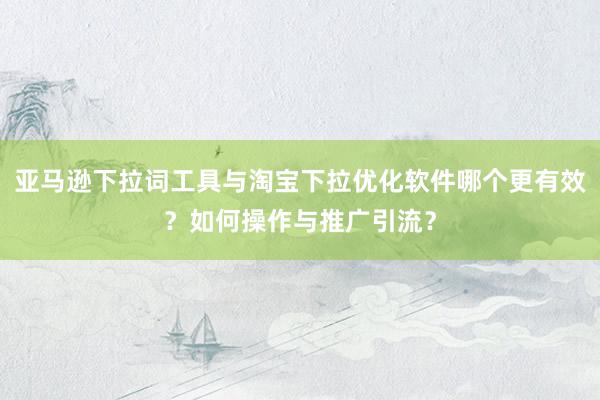 亚马逊下拉词工具与淘宝下拉优化软件哪个更有效？如何操作与推广引流？