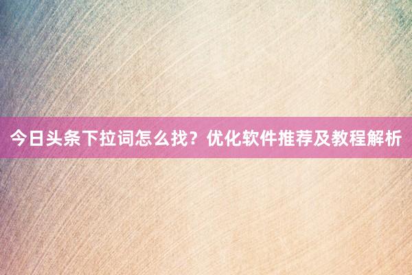 今日头条下拉词怎么找？优化软件推荐及教程解析