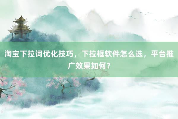 淘宝下拉词优化技巧，下拉框软件怎么选，平台推广效果如何？