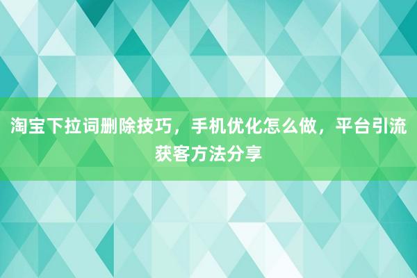 淘宝下拉词删除技巧，手机优化怎么做，平台引流获客方法分享