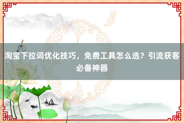 淘宝下拉词优化技巧，免费工具怎么选？引流获客必备神器