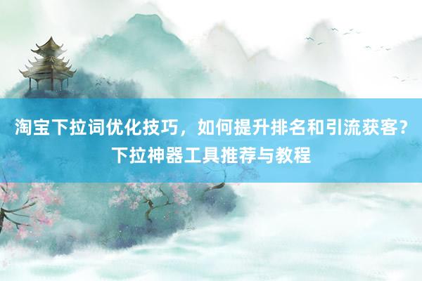 淘宝下拉词优化技巧，如何提升排名和引流获客？下拉神器工具推荐与教程