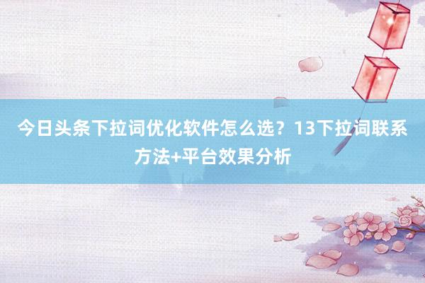 今日头条下拉词优化软件怎么选？13下拉词联系方法+平台效果分析