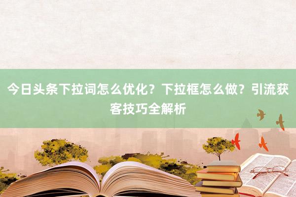 今日头条下拉词怎么优化？下拉框怎么做？引流获客技巧全解析