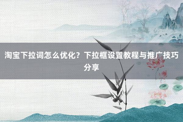 淘宝下拉词怎么优化？下拉框设置教程与推广技巧分享