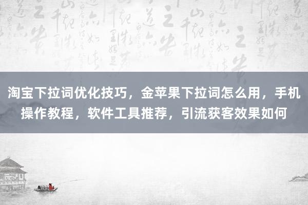 淘宝下拉词优化技巧，金苹果下拉词怎么用，手机操作教程，软件工具推荐，引流获客效果如何