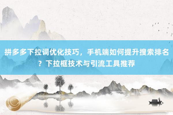 拼多多下拉词优化技巧，手机端如何提升搜索排名？下拉框技术与引流工具推荐