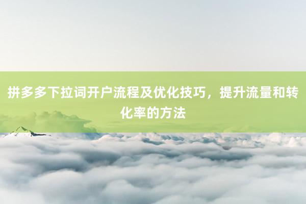 拼多多下拉词开户流程及优化技巧，提升流量和转化率的方法
